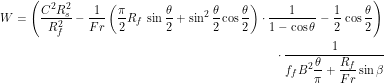Rendered by QuickLaTeX.com \begin{multline*} W = \left(\frac{C^2R_s^2}{R_f^2} - \frac{1}{Fr}\left(\frac{\pi}{2}R_f \, \sin \frac{\theta}{2} + \sin^2 \frac{\theta}{2} \cos\frac{\theta}{2} \right) \cdot \frac{1}{1-\cos \theta} - \frac{1}{2} \, \cos \frac{\theta}{2}\right) \\ \cdot \frac{1}{\displaystyle f_f B^2 \frac{\theta}{\pi}+\frac{R_f}{Fr} \sin \beta} \end{multline*}