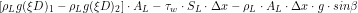\[ \left[\rho_L g (\xi D)_1 - \rho_L g (\xi D)_2\right] \cdot A_L -\tau_w \cdot S_L \cdot \Delta x - \rho_L \cdot A_L \cdot \Delta x \cdot g \cdot sin \beta \]